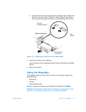 Page 33support.dell.comOptions and Upgrades2-3
b.Push the latch lock to the unlocked position, and slide the latch release in the 
direction of the arrow shown in Figure 2-2. Keep holding the latch release 
with one hand while pulling the device out of the media bay with the other.Figure 2-2.  Removing a Device From the Media Bay
3.Install the new device in the media bay.
Insert the device into the media bay and push the latch lock back into the locked 
position.
4.Reboot the computer.Using the MegaBay
The...