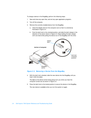 Page 342-4Dell Inspiron 7500 System Reference and Troubleshooting Guide
To change a device in the MegaBay, perform the following steps:
1.Save and close any open files, and exit any open application programs.
2.Turn off the computer.
3.Remove the currently installed device from the MegaBay:
a.Close the display and turn the computer over so that it is oriented as 
illustrated in Figure 2-3.
b.Push the latch lock to the unlocked position, and slide the latch release in the 
direction of the arrow shown in Figure...