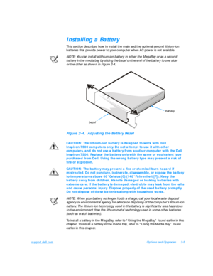 Page 35support.dell.comOptions and Upgrades2-5Installing a Battery
This section describes how to install the main and the optional second lithium-ion 
batteries that provide power to your computer when AC power is not available.
NOTE: You can install a lithium-ion battery in either the MegaBay or as a second 
battery in the media bay by sliding the bezel on the end of the battery to one side           
or the other as shown in Figure 2-4.Figure 2-4.  Adjusting the Battery Bezel
CAUTION: The lithium-ion battery...