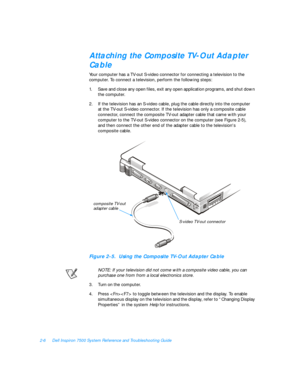 Page 362-6Dell Inspiron 7500 System Reference and Troubleshooting GuideAttaching the Composite TV-Out Adapter 
Cable
Your computer has a TV-out S-video connector for connecting a television to the 
computer. To connect a television, perform the following steps:
1.Save and close any open files, exit any open application programs, and shut down 
the computer.
2.If the television has an S-video cable, plug the cable directly into the computer     
at the TV-out S-video connector. If the television has only a...