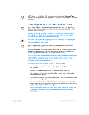 Page 37support.dell.comOptions and Upgrades2-7
NOTE: If you are outside the U.S., you may need to change the Television Type 
setting in the Setup program. See Appendix B, “Using the Setup Program,” for more 
information.Installing an Internal Hard-Disk Drive
NOTE: If you ordered a second and/or third hard-disk drive from Dell, refer to the 
documentation that accompanied the drive(s) for instructions on installing it in the 
MegaBay or the media bay.NOTICE: Hard-disk drives are extremely fragile and must be...