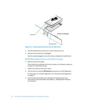 Page 382-8Dell Inspiron 7500 System Reference and Troubleshooting GuideC
Figure 2-6.  Removing the Internal Hard-Disk Drive
4.Push the hard-disk drive forward until it stops, and then pull it up.
5.Remove the new drive from its packaging.
Save the original packaging to use when storing or shipping the hard-disk drive.C
NOTICE: While sliding the drive in, do not force it into place.
6.Slide the new drive into place.
There may be some resistance as the drive connects to its interface connector at 
the back of the...