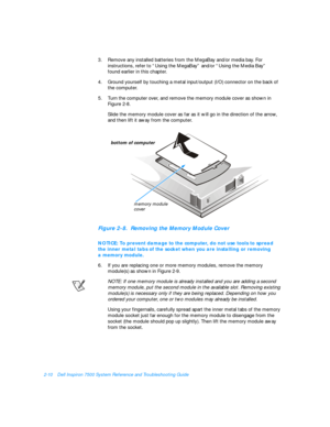 Page 402-10Dell Inspiron 7500 System Reference and Troubleshooting Guide
3.Remove any installed batteries from the MegaBay and/or media bay. For 
instructions, refer to “Using the MegaBay” and/or “Using the Media Bay”            
found earlier in this chapter.
4.Ground yourself by touching a metal input/output (I/O) connector on the back of 
the computer.
5.Turn the computer over, and remove the memory module cover as shown in 
Figure 2-8.
Slide the memory module cover as far as it will go in the direction of...