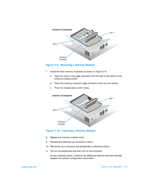 Page 41support.dell.comOptions and Upgrades2-11Figure 2-9.  Removing a Memory Module
7.Install the new memory module(s) as shown in Figure 2-10:
a.Align the notch in the edge connector with the slot in the center of the 
memory module socket.
b.Press the memory module’s edge connector firmly into the socket.
c.Pivot the module down until it clicks.Figure 2-10.  Installing a Memory Module
8.Replace the memory module cover.
9.Reinstall any batteries you removed in step 3.
10.Reconnect your computer and...