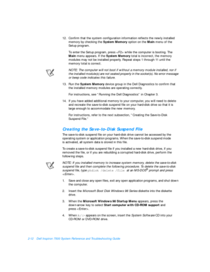 Page 422-12Dell Inspiron 7500 System Reference and Troubleshooting Guide
12.Confirm that the system configuration information reflects the newly installed 
memory by checking the System Memory option on the Main menu of the
Setup program.
To enter the Setup program, press  while the computer is booting. The 
Main menu appears. If the System Memory total is incorrect, the memory 
modules may not be installed properly. Repeat steps 1 through 11 until the        
memory total is correct.
NOTE: The computer will...