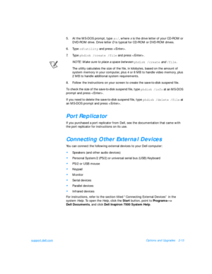 Page 43support.dell.comOptions and Upgrades2-13
5.At the MS-DOS prompt, type x:/, where x is the drive letter of your CD-ROM or 
DVD-ROM drive. Drive letter D is typical for CD-ROM or DVD-ROM drives.
6.Type cd\utility
 and press . 
7.Type phdisk /create /file
 and press .
NOTE: Make sure to place a space between phdisk /create
 and /file.
The utility calculates the size of the file, in kilobytes, based on the amount of 
system memory in your computer, plus 4 or 8 MB to handle video memory, plus 
2 MB to handle...