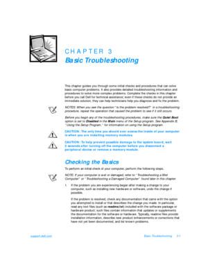 Page 45support.dell.comBasic Troubleshooting3-1CHAPTER 3
Basic Troubleshooting
This chapter guides you through some initial checks and procedures that can solve 
basic computer problems. It also provides detailed troubleshooting information and 
procedures to solve more complex problems. Complete the checks in this chapter 
before you call Dell for technical assistance; even if these checks do not provide an 
immediate solution, they can help technicians help you diagnose and fix the problem. 
NOTES: When you...