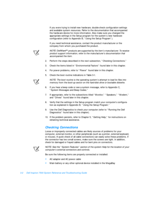 Page 463-2Dell Inspiron 7500 System Reference and Troubleshooting Guide
If you were trying to install new hardware, double-check configuration settings 
and available system resources. Refer to the documentation that accompanied 
the hardware device for more information. Also make sure you changed the 
appropriate settings in the Setup program for the system’s new hardware         
configuration (refer to Appendix B, “Using the Setup Program”).
If you need technical assistance, contact the product manufacturer...
