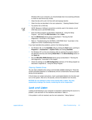 Page 49support.dell.comBasic Troubleshooting3-5
Windows 98 on your computer, you should already have virus-scanning software) 
to check for and remove any viruses.•
Clean the disc with a soft, lint-free cloth and isopropyl alcohol.•
Clean the drive as described in the next subsection, “Cleaning Diskette Drives.”•
Try another CD or DVD title.
NOTE: Because of different conventions currently used in the industry, not all 
DVD titles work in all DVD-ROM drives.•
Enter the Setup program as described in Appendix B,...