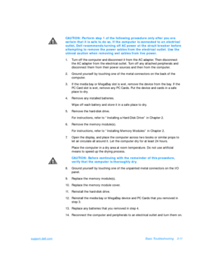 Page 55support.dell.comBasic Troubleshooting3-11CAUTION: Perform step 1 of the following procedure only after you are 
certain that it is safe to do so. If the computer is connected to an electrical 
outlet, Dell recommends turning off AC power at the circuit breaker before 
attempting to remove the power cables from the electrical outlet. Use the 
utmost caution when removing wet cables from live power.
1.Turn off the computer and disconnect it from the AC adapter. Then disconnect      
the AC adapter from the...