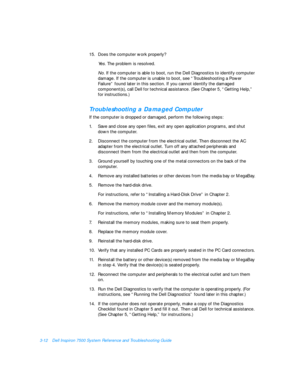 Page 563-12Dell Inspiron 7500 System Reference and Troubleshooting Guide
15.Does the computer work properly?
Yes. The problem is resolved. 
No. If the computer is able to boot, run the Dell Diagnostics to identify computer 
damage. If the computer is unable to boot, see “Troubleshooting a Power 
Failure” found later in this section. If you cannot identify the damaged 
component(s), call Dell for technical assistance. (See Chapter 5, “Getting Help,”   
for instructions.) Troubleshooting a Damaged Computer
If the...