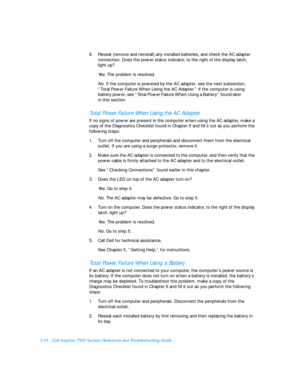 Page 583-14Dell Inspiron 7500 System Reference and Troubleshooting Guide
9.Reseat (remove and reinstall) any installed batteries, and check the AC adapter 
connection. Does the power status indicator, to the right of the display latch,       
light up?
Yes. The problem is resolved. 
No. If the computer is powered by the AC adapter, see the next subsection, 
“Total Power Failure When Using the AC Adapter.” If the computer is using 
battery power, see “Total Power Failure When Using a Battery” found later...
