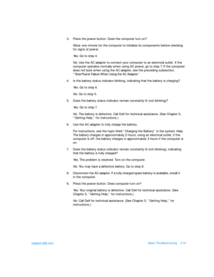 Page 59support.dell.comBasic Troubleshooting3-15
3.Press the power button. Does the computer turn on?
Allow one minute for the computer to initialize its components before checking 
for signs of power.
Yes. Go to step 4.
No. Use the AC adapter to connect your computer to an electrical outlet. If the 
computer operates normally when using AC power, go to step 7. If the computer 
does not boot when using the AC adapter, see the preceding subsection,          
“Total Power Failure When Using the AC Adapter.”
4.Is...