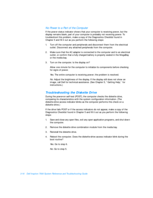 Page 603-16Dell Inspiron 7500 System Reference and Troubleshooting GuideNo Power to a Part of the Computer           
If the power status indicator shows that your computer is receiving power, but the  
display remains blank, part of your computer is probably not receiving power. To 
troubleshoot this problem, make a copy of the Diagnostics Checklist found in         
Chapter 5 and fill it out as you perform the following steps:
1.Turn off the computer and peripherals and disconnect them from the electrical...