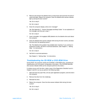 Page 61support.dell.comBasic Troubleshooting3-17
5.Remove and reinsert the diskette drive (or disconnect and reconnect the drive if 
used externally). Reboot the computer. Does the diskette-drive access indicator 
light up during the boot routine?
Yes. Go to step 6.
No. Go to step 9.
6.Does the computer display a drive error message? 
Yes. See Appendix C, “System Messages and Beep Codes” for an explanation of 
the message, and then go to step 7.
No. Go to step 9.
7.Insert a bootable 1.44-megabyte (MB) diskette...