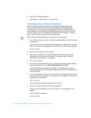 Page 643-20Dell Inspiron 7500 System Reference and Troubleshooting Guide
9.Call Dell for technical assistance. 
See Chapter 5, “Getting Help,” for instructions.Troubleshooting an External Keyboard           
When you attach an external keyboard, the integrated keyboard remains fully 
functional. During POST, the computer checks whether an external keyboard               
is connected; if it is, the computer recognizes both the built-in keyboard and the       
external keyboard. If an attached external keyboard...