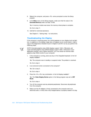 Page 663-22Dell Inspiron 7500 System Reference and Troubleshooting Guide
8.Reboot the computer, and press  when prompted to enter the Setup 
program.
9.In the Main menu of the Setup program, make sure that the value in the 
Extended Memory field is at least 15 MB.
Yes. A memory module was loose; the memory check phase is complete.
No. Go to step 11.
10.Call Dell for technical assistance.
See Chapter 5, “Getting Help,” for instructions.Troubleshooting the Display     
If the computer is receiving power, but...