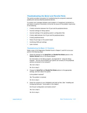 Page 69support.dell.comBasic Troubleshooting3-25Troubleshooting the Serial and Parallel Ports              
This section provides a procedure for troubleshooting the computer’s serial and 
parallel ports and any attached peripheral devices. 
If a system error message indicates a port problem or if equipment connected to a 
port seems to perform incorrectly or not at all, the source of the problem may be any 
of the following:•
A faulty connection between the I/O port and the peripheral device•
Incorrect...