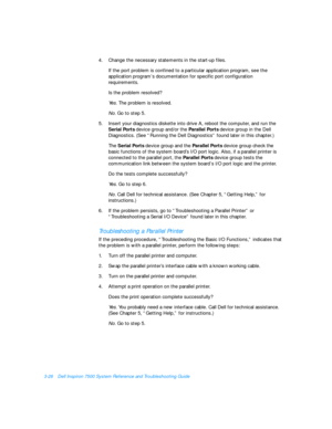 Page 703-26Dell Inspiron 7500 System Reference and Troubleshooting Guide
4.Change the necessary statements in the start-up files.
If the port problem is confined to a particular application program, see the 
application program’s documentation for specific port configuration 
requirements.
Is the problem resolved?
Yes. The problem is resolved.
No. Go to step 5.
5.Insert your diagnostics diskette into drive A, reboot the computer, and run the 
Serial Ports device group and/or the Parallel Ports device group in...