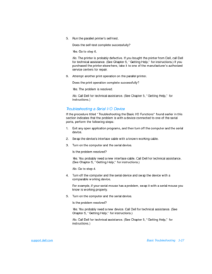 Page 71support.dell.comBasic Troubleshooting3-27
5.Run the parallel printer’s self-test.
Does the self-test complete successfully?
Yes. Go to step 6.
No. The printer is probably defective. If you bought the printer from Dell, call Dell 
for technical assistance. (See Chapter 5, “Getting Help,” for instructions.) If you 
purchased the printer elsewhere, take it to one of the manufacturer’s authorized 
service centers for repair.
6.Attempt another print operation on the parallel printer.
Does the print operation...