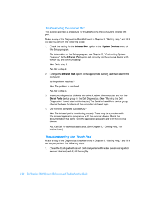 Page 723-28Dell Inspiron 7500 System Reference and Troubleshooting GuideTroubleshooting the Infrared Port        
This section provides a procedure for troubleshooting the computer’s infrared (IR) 
port. 
Make a copy of the Diagnostics Checklist found in Chapter 5, “Getting Help,” and fill it 
out as you perform the following steps:
1.Check the setting for the Infrared Port option in the System Devices menu of 
the Setup program. 
For information on the Setup program, see Chapter 2, “Customizing System...