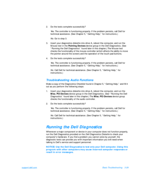 Page 73support.dell.comBasic Troubleshooting3-29
2.Do the tests complete successfully?
Yes. The controller is functioning properly. If the problem persists, call Dell for 
technical assistance. (See Chapter 5, “Getting Help,” for instructions.)
No. Go to step 3.
3.Insert your diagnostics diskette into drive A, reboot the computer, and run the 
Mouse test in the Pointing Devices device group in the Dell Diagnostics. (See 
“Running the Dell Diagnostics” found later in this chapter.) The Mouse test 
checks the...