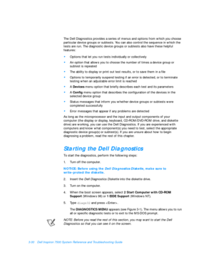 Page 743-30Dell Inspiron 7500 System Reference and Troubleshooting Guide
The Dell Diagnostics provides a series of menus and options from which you choose 
particular device groups or subtests. You can also control the sequence in which the 
tests are run. The diagnostic device groups or subtests also have these helpful 
features: •
Options that let you run tests individually or collectively •
An option that allows you to choose the number of times a device group or 
subtest is repeated •
The ability to display...