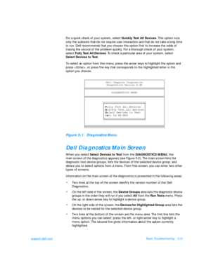 Page 75support.dell.comBasic Troubleshooting3-31
For a quick check of your system, select Quickly Test All Devices. This option runs 
only the subtests that do not require user interaction and that do not take a long time 
to run. Dell recommends that you choose this option first to increase the odds of   
tracing the source of the problem quickly. For a thorough check of your system,    
select Fully Test All Devices. To check a particular area of your system, select    
Select Devices to Test.
To select an...