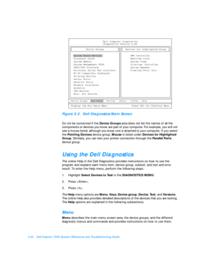 Page 763-32Dell Inspiron 7500 System Reference and Troubleshooting GuideFigure 3-2.  Dell Diagnostics Main Screen 
Do not be concerned if the Device Groups area does not list the names of all the 
components or devices you know are part of your computer. For example, you will not 
see a mouse listed, although you know one is attached to your computer. If you select 
the Pointing Devices device group, Mouse is listed under Devices for Highlighted 
Group. Similarly, you can test your printer connection through...