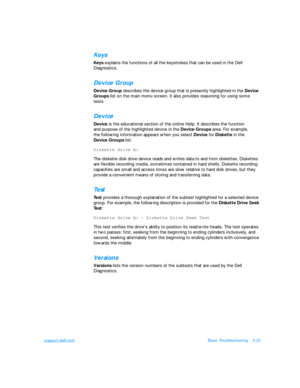 Page 77support.dell.comBasic Troubleshooting3-33Keys
Keys explains the functions of all the keystrokes that can be used in the Dell 
Diagnostics.Device Group
Device Group describes the device group that is presently highlighted in the Device 
Groups list on the main menu screen. It also provides reasoning for using some 
tests. Device
Device is the educational section of the online Help. It describes the function          
and purpose of the highlighted device in the Device Groups area. For example,       
the...