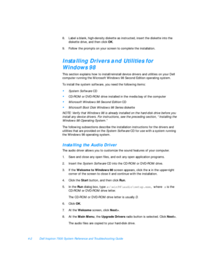 Page 804-2Dell Inspiron 7500 System Reference and Troubleshooting Guide
8.Label a blank, high-density diskette as instructed, insert the diskette into the 
diskette drive, and then click OK.
9.Follow the prompts on your screen to complete the installation.Installing Drivers and Utilities for
Windows 98
This section explains how to install/reinstall device drivers and utilities on your Dell 
computer running the Microsoft Windows 98 Second Edition operating system.
To install the system software, you need the...