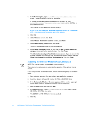 Page 824-4Dell Inspiron 7500 System Reference and Troubleshooting Guide
5.In the Run dialog box, type x:\win98	ouchpad\english\setup.exe, 
where x
 is the CD-ROM or DVD-ROM drive letter.
If you are using a Japanese-language version of Windows 98, type x:\win98	ouchpad\japanese\setup.exe
, where x is the CD-ROM or 
DVD-ROM drive letter.
The CD-ROM or DVD-ROM drive letter is usually D.NOTICE: Do not install the Japanese-language driver on a computer 
with a non-Japanese-language operating system.
6.Click OK.
7.At...