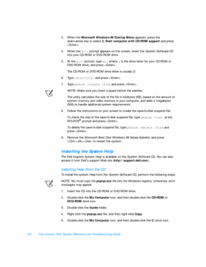 Page 844-6Dell Inspiron 7500 System Reference and Troubleshooting Guide
3.When the Microsoft Windows 98 Startup Menu appears, press the           
down-arrow key to select 2. Start computer with CD-ROM support and press 
.
4.When the A:\>
 prompt appears on the screen, insert the System Software CD 
into your CD-ROM or DVD-ROM drive.
5.At the A:\>
 prompt, type x:, where x is the drive letter for your CD-ROM or 
DVD-ROM drive, and press . 
The CD-ROM or DVD-ROM drive letter is usually D.
6.Type cd\utility\
 and...