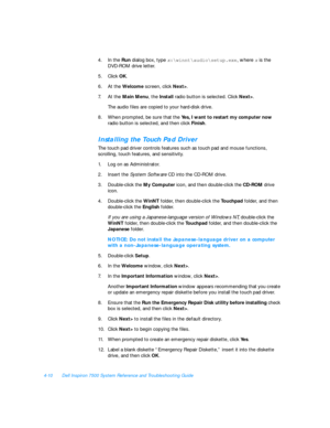 Page 884-10Dell Inspiron 7500 System Reference and Troubleshooting Guide
4.In the Run dialog box, type x:\winnt\audio\setup.exe, where x is the 
DVD-ROM drive letter.
5.Click OK.
6.At the Welcome screen, click Next>.
7.At the Main Menu, the Install radio button is selected. Click Next>.
The audio files are copied to your hard-disk drive.
8.When prompted, be sure that the Yes, I want to restart my computer now 
radio button is selected, and then click Finish.Installing the Touch Pad Driver
The touch pad driver...