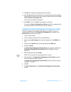 Page 89support.dell.comInstalling System Software4-11
13.Click OK at the dialog box regarding sensitive information.
14.After the appropriate files are copied onto the hard-disk drive and the emergency 
repair diskette is created, remove the Emergency Repair Diskette and select Yes, 
I want to restart my computer now. 
Do not remove the System Software CD.
15.Click Finish to exit the installation and restart your computer.
To prevent the Show this Dialog Box at Startup window from appearing when 
the computer...