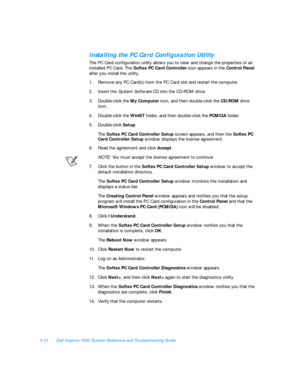 Page 904-12Dell Inspiron 7500 System Reference and Troubleshooting GuideInstalling the PC Card Configuration Utility
The PC Card configuration utility allows you to view and change the properties of an 
installed PC Card. The Softex PC Card Controller icon appears in the Control Panel 
after you install the utility. 
1.Remove any PC Card(s) from the PC Card slot and restart the computer. 
2.Insert the System Software CD into the CD-ROM drive.
3.Double-click the My Computer icon, and then double-click the CD-ROM...