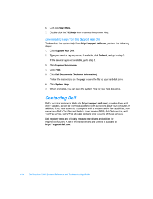 Page 924-14Dell Inspiron 7500 System Reference and Troubleshooting Guide
6.Left-click Copy Here.
7.Double-click the 7500help icon to access the system Help.Downloading Help From the Support Web Site
To download the system Help from http://support.dell.com, perform the following 
steps:
1.Click Support Your Dell.
2.Type your service tag sequence, if available, click Submit, and go to step 5. 
If the service tag is not available, go to step 3.
3.Click Inspiron Notebooks. 
4.Click 7500. 
5.Click Dell Documents...