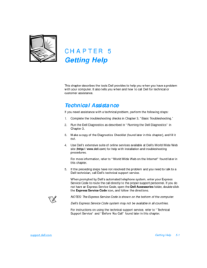 Page 93support.dell.comGetting Help5-1CHAPTER 5
Getting Help
This chapter describes the tools Dell provides to help you when you have a problem 
with your computer. It also tells you when and how to call Dell for technical or 
customer assistance.                                                    Technical Assistance    
If you need assistance with a technical problem, perform the following steps:
1.Complete the troubleshooting checks in Chapter 3, “Basic Troubleshooting.”
2.Run the Dell Diagnostics as...