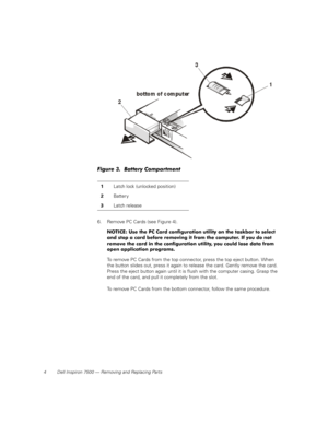 Page 124 Dell Inspiron 7500 — Removing and Replacing Parts
Figure 3.  Battery Compartment 
6. Remove PC Cards (see Figure 4).
NOTICE: Use the PC Card configuration utility on the taskbar to select 
and stop a card before removing it from the computer. If you do not 
remove the card in the configuration utility, you could lose data from 
open application programs.
To remove PC Cards from the top connector, press the top eject button. When 
the button slides out, press it again to release the card. Gently remove...