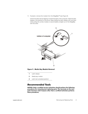 Page 17support.dell.comRemoving and Replacing Parts 9
11. If present, remove the module from the MegaBay™ (see Figure 9).
Unlock the latch lock by flipping it toward the back of the computer. Slide the latch 
release in the direction of the arrow. Keep holding the latch release with one hand 
while pulling the combo module or second batter y straight out of the MegaBay 
with the other.
Figure 9.  Media Bay Module Removal 
Recommended Tools
NOTICE: Only a certified service technician should perform the following...