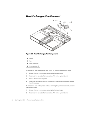 Page 3426 Dell Inspiron 7500 — Removing and Replacing Parts
Heat Exchanger/Fan Removal
Figure 20.  Heat Exchanger/Fan Components
To remove the heat exchanger/fan (see Figure 19), perform the following steps:
1. Remove the two 5-mm screws securing the heat exchanger.
2. Disconnect the fan cable from connector JP17 on the system board.
3. Remove the heat exchanger/fan.
4. Inspect the two thermal pads on the bottom of the heat exchanger and replace 
them if necessary.
To remove the heat exchanger/fan without...