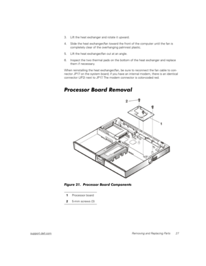 Page 35support.dell.comRemoving and Replacing Parts 27
3. Lift the heat exchanger and rotate it upward.
4. Slide the heat exchanger/fan toward the front of the computer until the fan is 
completely clear of the overhanging palmrest plastic.
5. Lift the heat exchanger/fan out at an angle.
6. Inspect the two thermal pads on the bottom of the heat exchanger and replace 
them if necessary.
When reinstalling the heat exchanger/fan, be sure to reconnect the fan cable to con-
nector JP17 on the system board; if you...