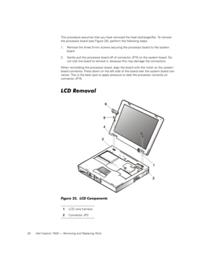 Page 3628 Dell Inspiron 7500 — Removing and Replacing Parts
This procedure assumes that you have removed the heat exchanger/fan. To remove 
the processor board (see Figure 20), perform the following steps:
1. Remove the three 5-mm screws securing the processor board to the system 
board.
2. Gently pull the processor board off of connector JP15 on the system board. Do 
not rock the board to remove it, because this may damage the connectors.
When reinstalling the processor board, align the board with the notch on...