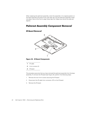 Page 4234 Dell Inspiron 7500 — Removing and Replacing Parts
When replacing the palmrest assembly, orient the assembly in its original position on 
the base assembly and press firmly near each tab until the palmrest assembly snaps 
into place. Start at the front to align those tabs first. Make sure that all the tabs are 
aligned.
Palmrest Assembly Component Removal
IR Board Removal
Figure 25.  IR Board Components
This procedure assumes that you have removed the palmrest assembly from the base 
assembly. To...