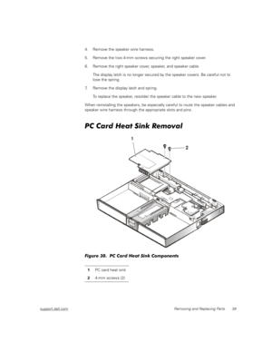 Page 47support.dell.comRemoving and Replacing Parts 39
4. Remove the speaker wire harness.
5. Remove the two 4-mm screws securing the right speaker cover.
6. Remove the right speaker cover, speaker, and speaker cable.
The display latch is no longer secured by the speaker covers. Be careful not to 
lose the spring.
7. Remove the display latch and spring.
To replace the speaker, resolder the speaker cable to the new speaker.
When reinstalling the speakers, be especially careful to route the speaker cables and...