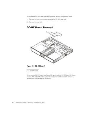 Page 4840 Dell Inspiron 7500 — Removing and Replacing Parts
To remove the PC Card heat sink (see Figure 29), perform the following steps:
1. Remove the two 4-mm screws securing the PC Card heat sink.
2. Remove the heat sink.
DC-DC Board Removal
Figure 31.  DC-DC Board
To remove the DC-DC board (see Figure 30), gently pull the DC-DC board off of con-
nectors JP11 and JP16 on the system board. Do not rock the board to remove it, 
because this may damage the connectors. 1DC-DC board 