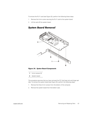 Page 51support.dell.comRemoving and Replacing Parts 43
To remove the RJ-11 card (see Figure 32), perform the following these steps:
1. Remove the 4-mm screw securing the RJ-11 card to the system board.
2. Lift the card off the system board. 
System Board Removal
Figure 34.  System Board Components
This procedure assumes that you have removed the PC Card heat sink and hinge sad-
dles. To remove the system board (see Figure 33), perform the following steps:
1. Remove the three 4-mm screws from the bottom of the...