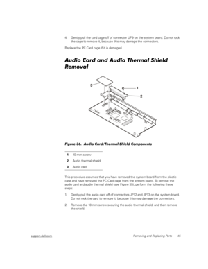 Page 53support.dell.comRemoving and Replacing Parts 45
4. Gently pull the card cage off of connector UP9 on the system board. Do not rock 
the cage to remove it, because this may damage the connectors.
Replace the PC Card cage if it is damaged.
Audio Card and Audio Thermal Shield 
Removal
Figure 36.  Audio Card/Thermal Shield Components
This procedure assumes that you have removed the system board from the plastic 
case and have removed the PC Card cage from the system board. To remove the 
audio card and audio...