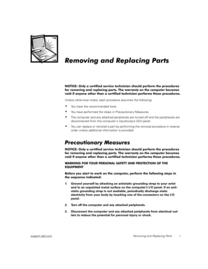 Page 9support.dell.comRemoving and Replacing Parts 1
Removing and Replacing Parts
NOTICE: Only a certified service technician should perform the procedures 
for removing and replacing parts. The warranty on the computer becomes 
void if anyone other than a certified technician performs these procedures.
Unless other wise noted, each procedure assumes the following:
You have the recommended tools.
You have performed the steps in Precautionar y Measures.
The computer and any attached peripherals are turned...