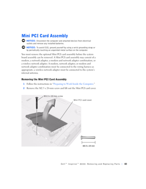 Page 11Dell™ Inspiron™ 8000: Removing and Replacing Parts83
Mini PCI Card Assembly
 NOTICE: Disconnect the computer and attached devices from electrical 
outlets and remove any installed batteries.
 NOTICE: To avoid ESD, ground yourself by using a wrist grounding strap or 
by periodically touching an unpainted metal surface on the computer.
You must remove the optional Mini PCI card assembly before the system 
board assembly can be removed. A Mini PCI card assembly may consist of a 
modem, a network adapter, a...